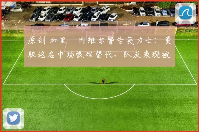 原创 加里・内维尔警告英力士：曼联这名中场很难替代，队友表现被赞 “离谱”