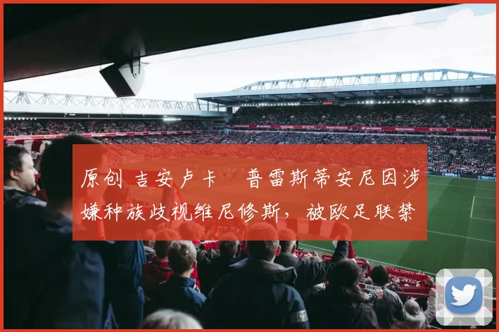 原创 吉安卢卡・普雷斯蒂安尼因涉嫌种族歧视维尼修斯,被欧足联禁赛