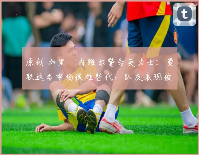 原创 加里・内维尔警告英力士：曼联这名中场很难替代，队友表现被赞 “离谱”