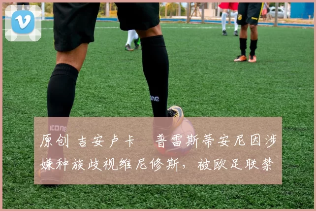 原创 吉安卢卡・普雷斯蒂安尼因涉嫌种族歧视维尼修斯，被欧足联禁赛