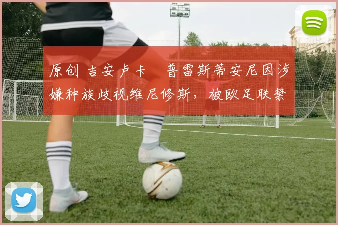 原创 吉安卢卡・普雷斯蒂安尼因涉嫌种族歧视维尼修斯,被欧足联禁赛