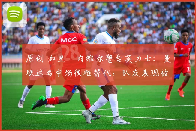 原创 加里・内维尔警告英力士：曼联这名中场很难替代，队友表现被赞 “离谱”