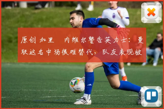 原创 加里・内维尔警告英力士：曼联这名中场很难替代，队友表现被赞 “离谱”