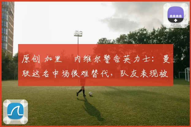 原创 加里・内维尔警告英力士：曼联这名中场很难替代，队友表现被赞 “离谱”