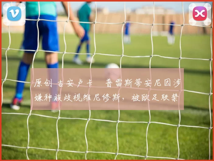 原创 吉安卢卡・普雷斯蒂安尼因涉嫌种族歧视维尼修斯，被欧足联禁赛