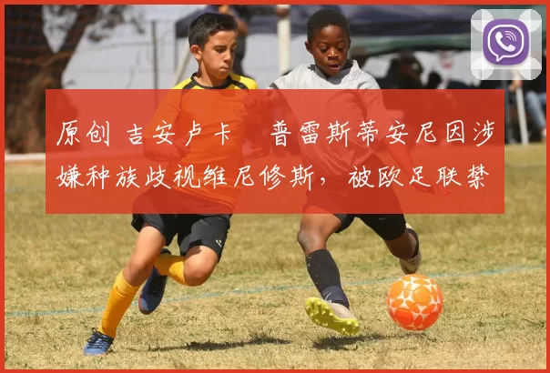 原创 吉安卢卡・普雷斯蒂安尼因涉嫌种族歧视维尼修斯，被欧足联禁赛