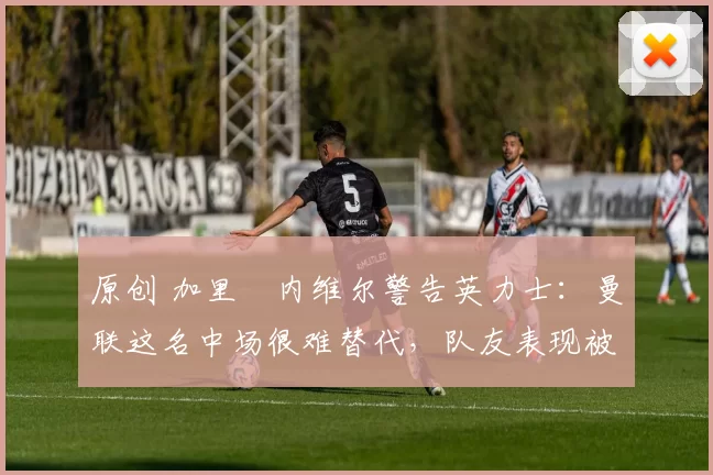 原创 加里・内维尔警告英力士：曼联这名中场很难替代，队友表现被赞 “离谱”