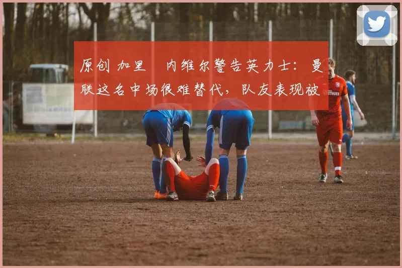 原创 加里・内维尔警告英力士：曼联这名中场很难替代，队友表现被赞 “离谱”