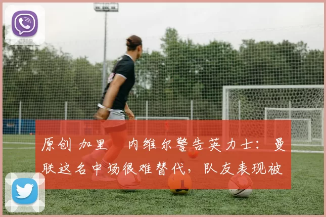 原创 加里・内维尔警告英力士：曼联这名中场很难替代，队友表现被赞 “离谱”