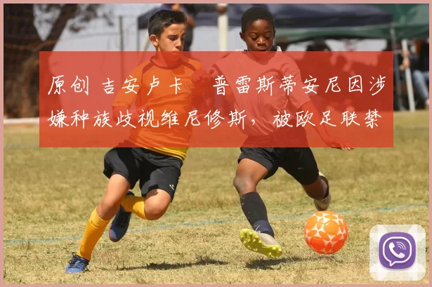 原创 吉安卢卡・普雷斯蒂安尼因涉嫌种族歧视维尼修斯，被欧足联禁赛