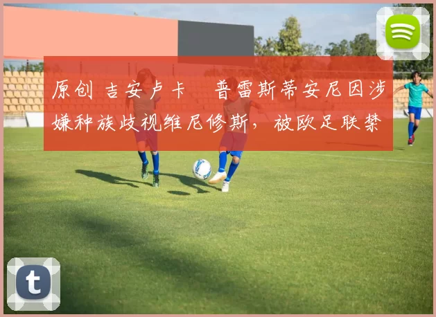 原创 吉安卢卡・普雷斯蒂安尼因涉嫌种族歧视维尼修斯，被欧足联禁赛