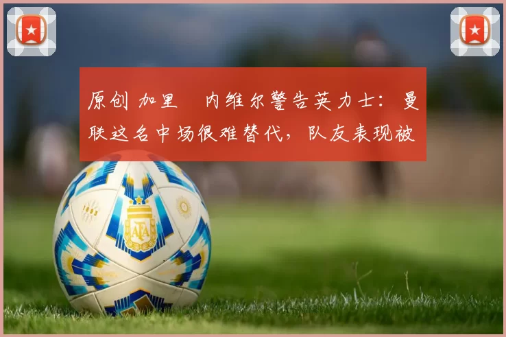 原创 加里・内维尔警告英力士：曼联这名中场很难替代，队友表现被赞 “离谱”