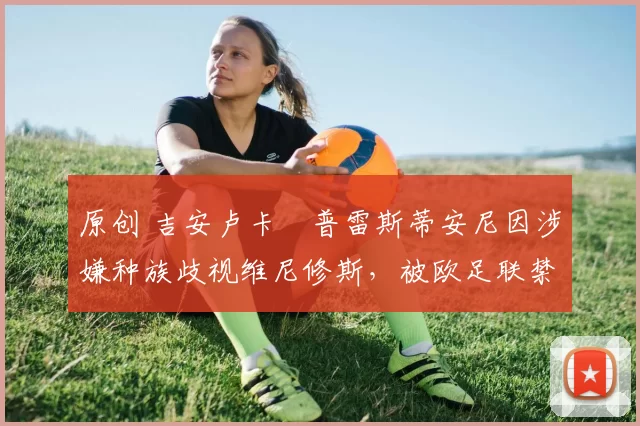 原创 吉安卢卡・普雷斯蒂安尼因涉嫌种族歧视维尼修斯，被欧足联禁赛