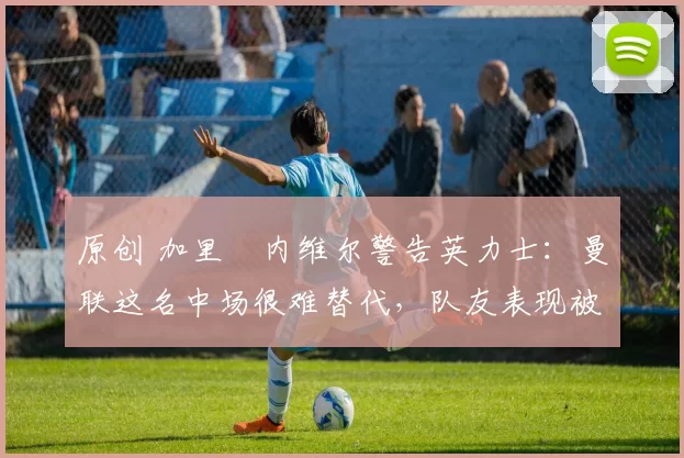 原创 加里・内维尔警告英力士：曼联这名中场很难替代，队友表现被赞 “离谱”