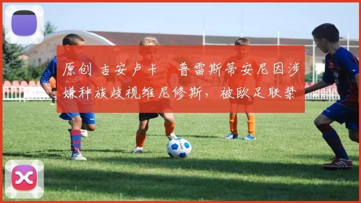 原创 吉安卢卡・普雷斯蒂安尼因涉嫌种族歧视维尼修斯,被欧足联禁赛