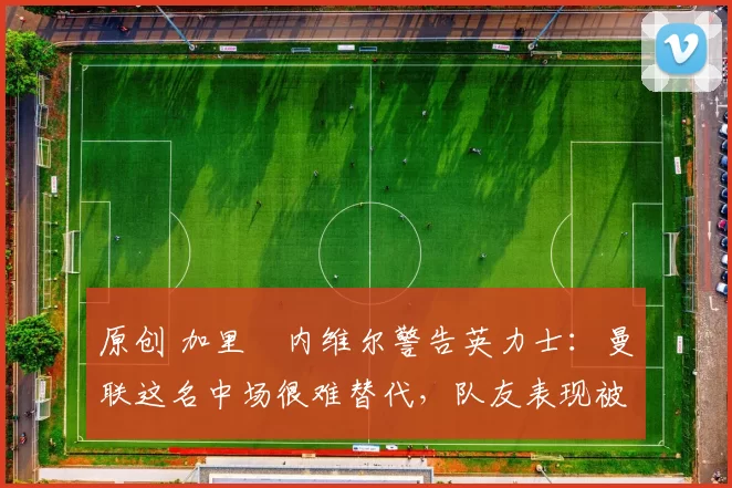 原创 加里・内维尔警告英力士：曼联这名中场很难替代，队友表现被赞 “离谱”