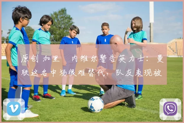 原创 加里・内维尔警告英力士：曼联这名中场很难替代，队友表现被赞 “离谱”