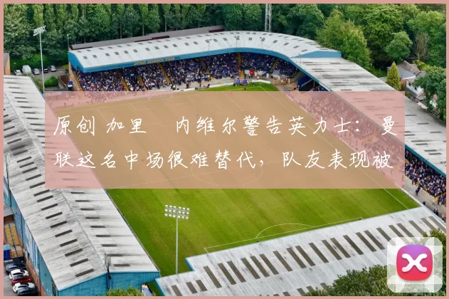 原创 加里・内维尔警告英力士：曼联这名中场很难替代，队友表现被赞 “离谱”