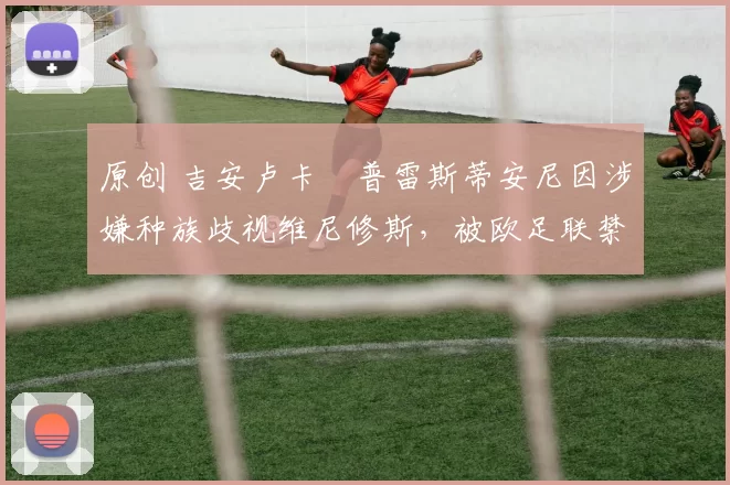 原创 吉安卢卡・普雷斯蒂安尼因涉嫌种族歧视维尼修斯,被欧足联禁赛