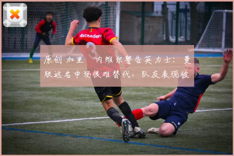 原创 加里・内维尔警告英力士：曼联这名中场很难替代，队友表现被赞 “离谱”