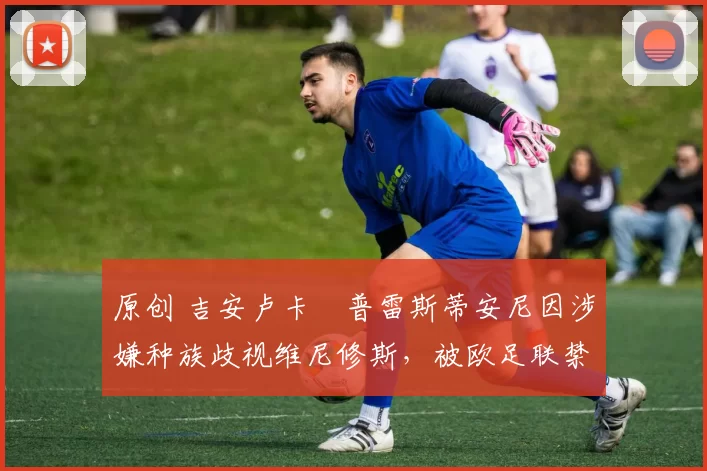 原创 吉安卢卡・普雷斯蒂安尼因涉嫌种族歧视维尼修斯，被欧足联禁赛
