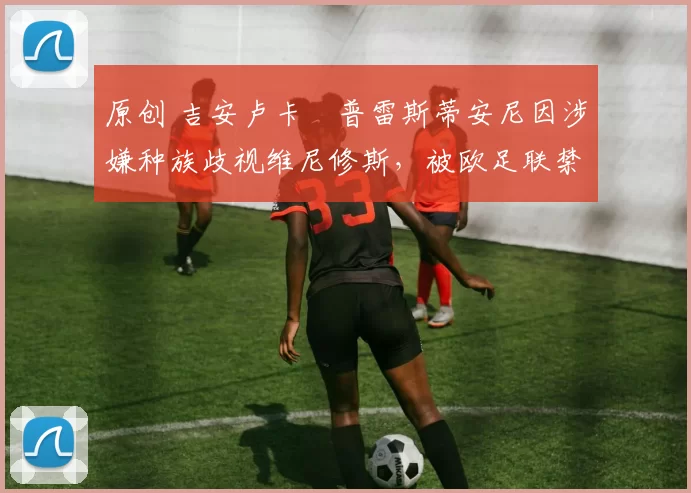 原创 吉安卢卡・普雷斯蒂安尼因涉嫌种族歧视维尼修斯，被欧足联禁赛