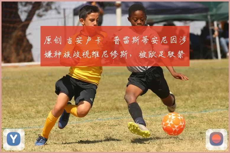 原创 吉安卢卡・普雷斯蒂安尼因涉嫌种族歧视维尼修斯，被欧足联禁赛