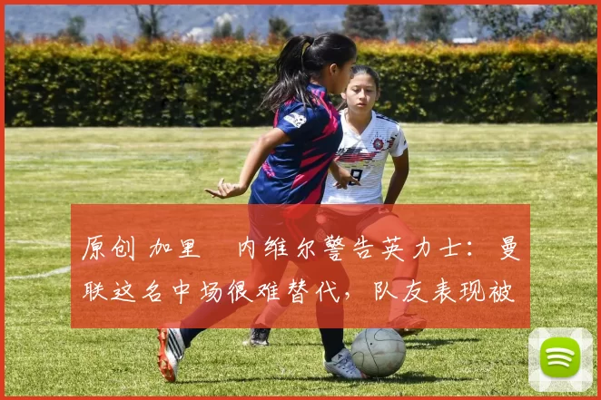 原创 加里・内维尔警告英力士：曼联这名中场很难替代，队友表现被赞 “离谱”