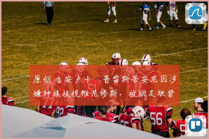 原创 吉安卢卡・普雷斯蒂安尼因涉嫌种族歧视维尼修斯,被欧足联禁赛