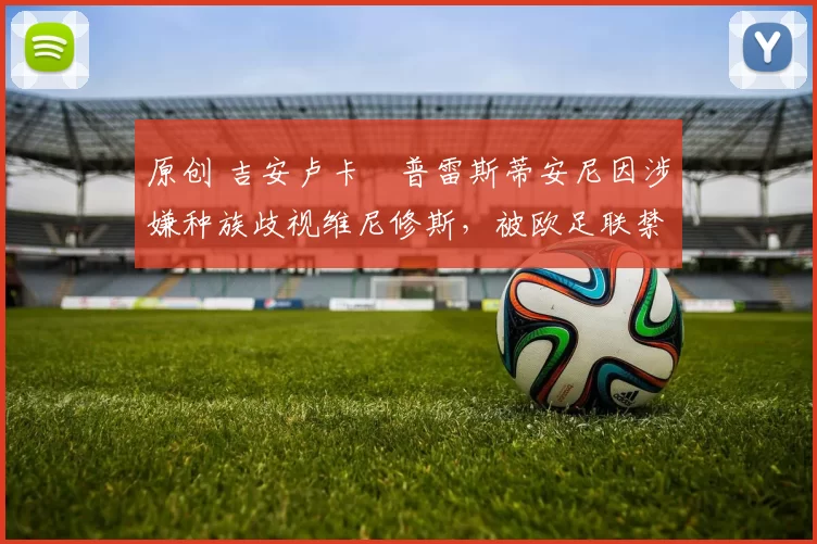 原创 吉安卢卡・普雷斯蒂安尼因涉嫌种族歧视维尼修斯，被欧足联禁赛