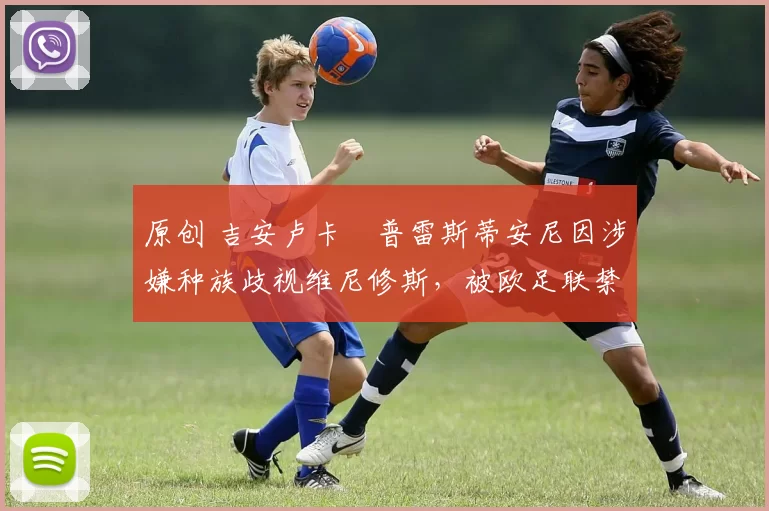 原创 吉安卢卡・普雷斯蒂安尼因涉嫌种族歧视维尼修斯，被欧足联禁赛