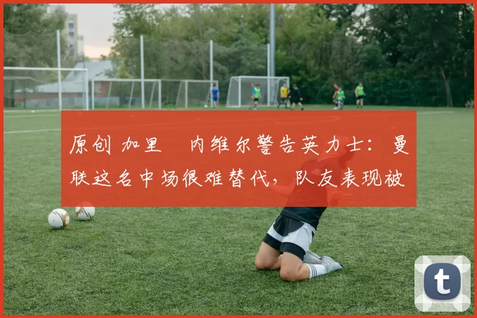 原创 加里・内维尔警告英力士：曼联这名中场很难替代，队友表现被赞 “离谱”