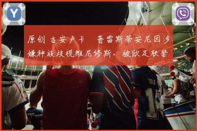 原创 吉安卢卡・普雷斯蒂安尼因涉嫌种族歧视维尼修斯,被欧足联禁赛