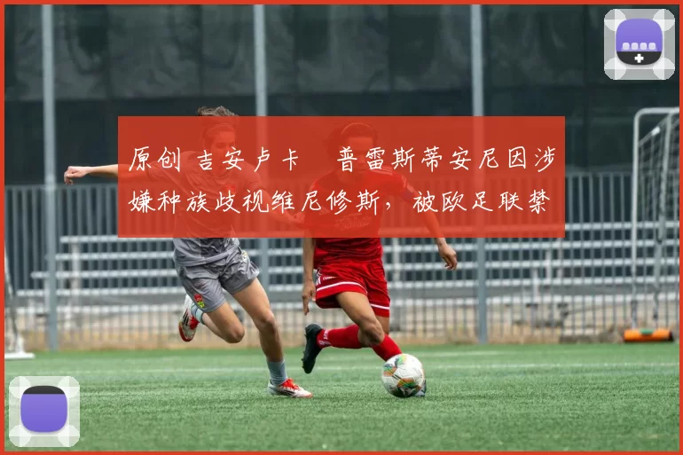 原创 吉安卢卡・普雷斯蒂安尼因涉嫌种族歧视维尼修斯,被欧足联禁赛