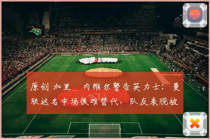 原创 加里・内维尔警告英力士：曼联这名中场很难替代，队友表现被赞 “离谱”