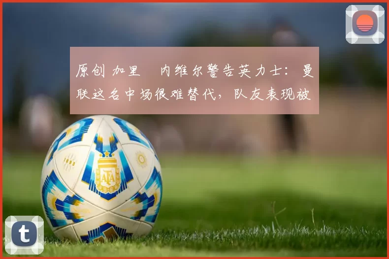 原创 加里・内维尔警告英力士:曼联这名中场很难替代,队友表现被赞 “离谱”