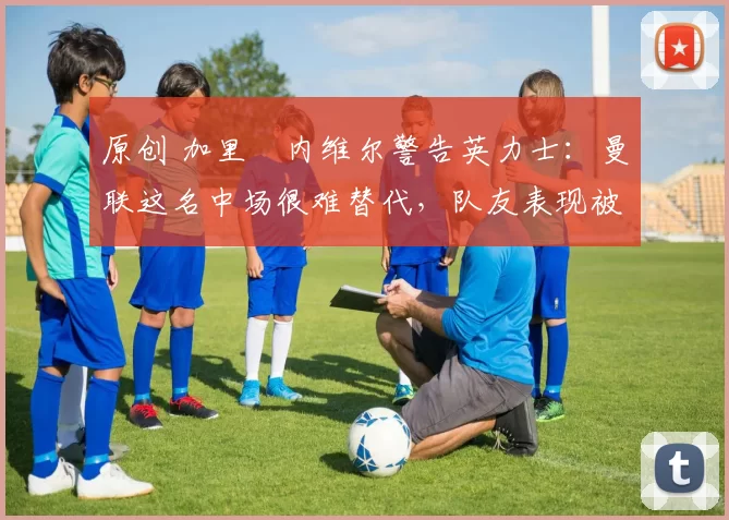 原创 加里・内维尔警告英力士：曼联这名中场很难替代，队友表现被赞 “离谱”