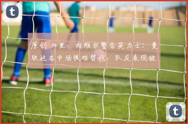 原创 加里・内维尔警告英力士：曼联这名中场很难替代，队友表现被赞 “离谱”