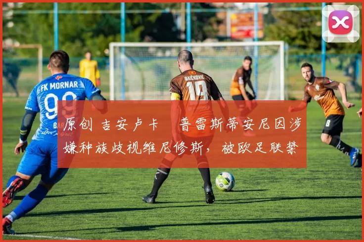 原创 吉安卢卡・普雷斯蒂安尼因涉嫌种族歧视维尼修斯，被欧足联禁赛