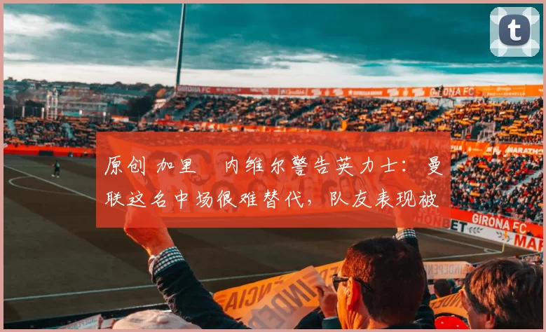 原创 加里・内维尔警告英力士：曼联这名中场很难替代，队友表现被赞 “离谱”