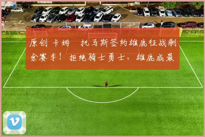 原创 卡姆・托马斯签约雄鹿征战剩余赛季！拒绝骑士勇士，雄鹿成最优选