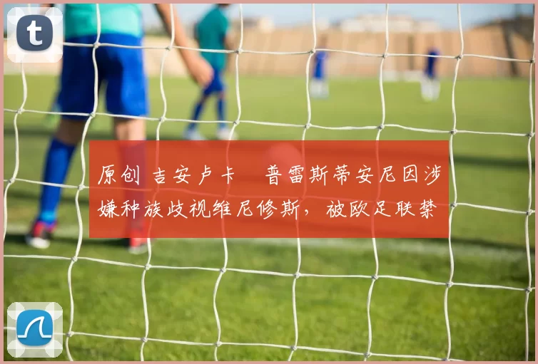 原创 吉安卢卡・普雷斯蒂安尼因涉嫌种族歧视维尼修斯，被欧足联禁赛