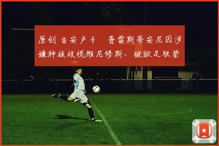 原创 吉安卢卡・普雷斯蒂安尼因涉嫌种族歧视维尼修斯,被欧足联禁赛