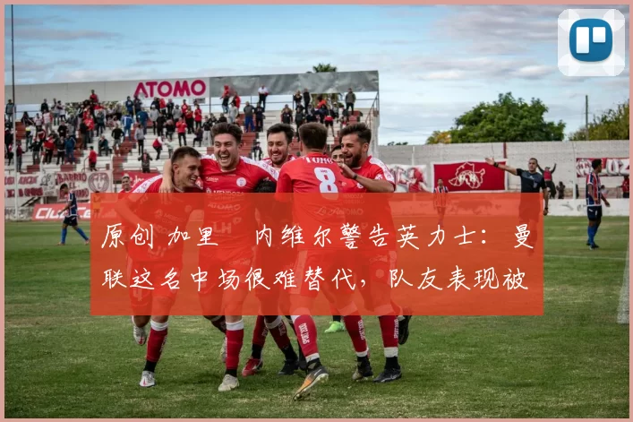 原创 加里・内维尔警告英力士：曼联这名中场很难替代，队友表现被赞 “离谱”