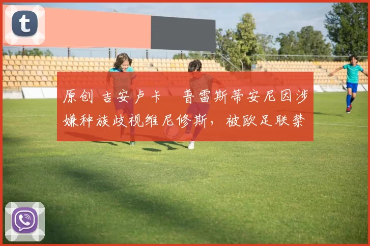 原创 吉安卢卡・普雷斯蒂安尼因涉嫌种族歧视维尼修斯，被欧足联禁赛