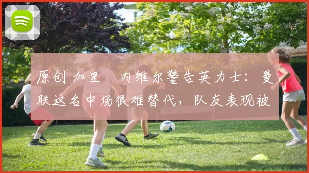 原创 加里・内维尔警告英力士：曼联这名中场很难替代，队友表现被赞 “离谱”