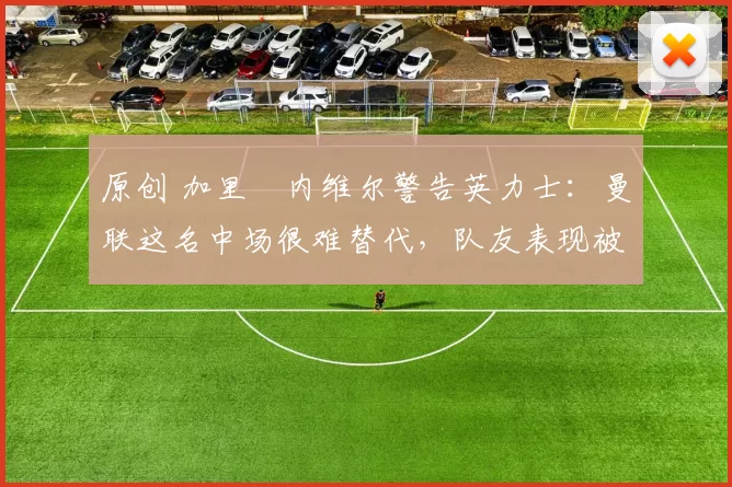 原创 加里・内维尔警告英力士:曼联这名中场很难替代,队友表现被赞 “离谱”