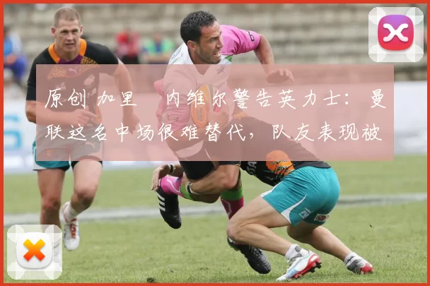 原创 加里・内维尔警告英力士：曼联这名中场很难替代，队友表现被赞 “离谱”