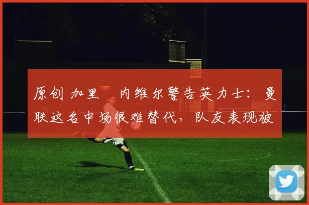 原创 加里・内维尔警告英力士：曼联这名中场很难替代，队友表现被赞 “离谱”