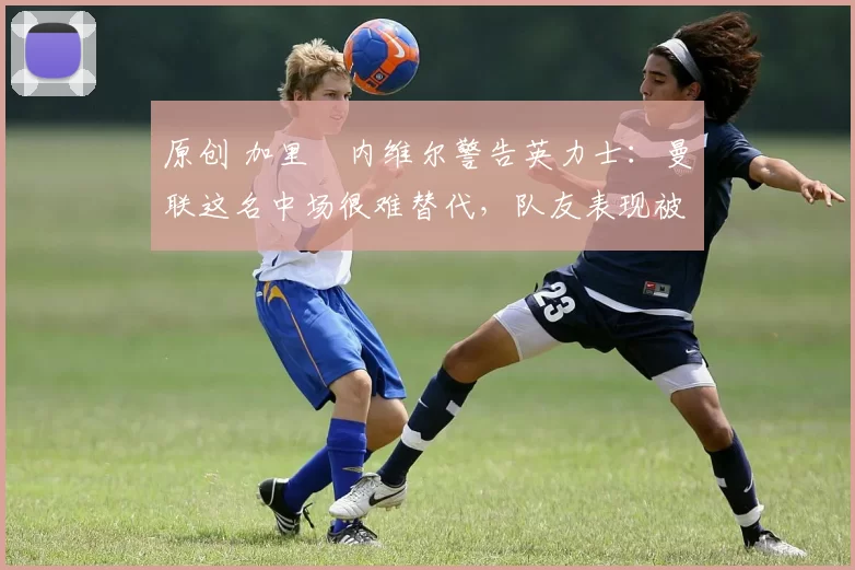 原创 加里・内维尔警告英力士：曼联这名中场很难替代，队友表现被赞 “离谱”